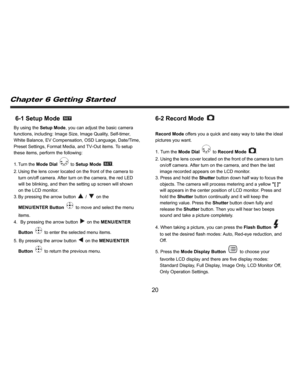 Page 21    
   
 
 
20 
6-1 Setup Mode 
 
By using the Setup Mode, you can adjust the basic camera 
functions, including: Image Size, Image Quality, Self-timer, 
White Balance, EV Compensation, OSD Language, Date/Time, 
Preset Settings, Format Media, and TV-Out items. To setup 
these items, perform the following: 
1. Turn  the Mode Dial 
 to Setup Mode 
. 
2. Using the lens cover located on the front of the camera to 
turn on/off camera. After turn on the camera, the red LED 
will be blinking, and then the...