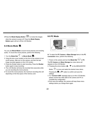 Page 23    
   
 
 
22 
KPress the Mode Display Button 
 to review the images 
when the camera is power off. Press the Mode Display 
Button again will turn off the LCD Monitor.  
 
6-4 Movie Mode 
 
 
You can use Movie Mode to record movie pictures (not including 
audio). To record the movie pictures, perform the following: 
1. Turn the Mode Dial 
 to Movie Mode 
. 
2. Using the lens cover located on the front of the camera to turn 
on/off camera. After turn on the camera, and then the last 
image recorded...