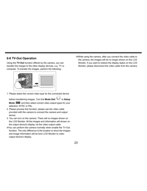 Page 24    
   
 
 
23 
6-6 TV-Out Operation Using the TV-Out function offered by the camera, you can 
transfer the images to the other display devices, e.g. TV or 
computer. To transfer the images, perform the following:  
 
1. Please select the correct video type for the connected device 
before transferring images. Turn the Mode Dial 
 to Setup 
Mode 
  and then select correct video output types for your 
selection: NTSC or PAL. 
2. Please process this function; please use the video cable 
provided with the...