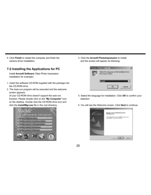 Page 26    
   
 
 
25 
5. Click Finish to restart the computer and finish the 
camera driver installation. 
 7-2 Installing the Applications for PC
 
Install Arcsoft Software (Take Photo Impression 
Installation for example) 
 
1. Insert the software CD-ROM supplied with the package into 
the CD-ROM drive. 
2. The Auto-run program will be executed and the welcome 
screen appears: 
(If your CD-ROM drive doesnt support the auto-run 
function. Please double click on the My Computer icon 
on the desktop. Double...