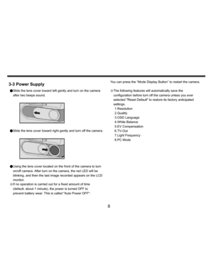 Page 9    
   
 
 
8 
3-3 Power Supply ●Slide the lens cover toward left gently and turn on the camera 
after two beeps sound. 
 
 
 
●Slide the lens cover toward right gently and turn off the camera. 
  
 
●Using the lens cover located on the front of the camera to turn 
on/off camera. After turn on the camera, the red LED will be 
blinking, and then the last image recorded appears on the LCD 
monitor. 
※If no operation is carried out for a fixed amount of time 
(default: about 1 minute), the power is turned...