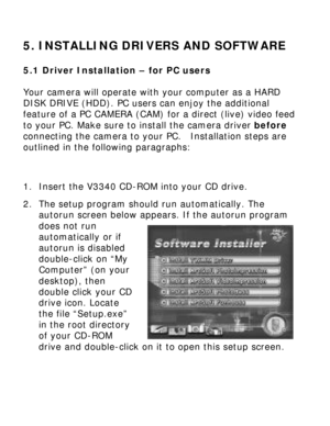 Page 20 5. INSTALLING DRIVERS AND SOFTWARE 5.1 Driver Installation – for PC users 
Your camera will operate with your computer as a HARD 
DISK DRIVE (HDD). PC users can enjoy the additional 
feature of a PC CAMERA (CAM) for a direct (live) video feed 
to your PC. Make sure to install the camera driver before 
connecting the camera to your PC.  Installation steps are 
outlined in the following paragraphs: 
 
 
1. Insert the V3340 CD-ROM into your CD drive. 
2. The setup program should run automatically. The...