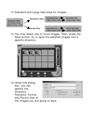 Page 27 14. Standard and Large files sizes for images: Original Size 
640x480(VGA) 
1280X1024(1.3M) 
 
15. You may select one or more images. Then, press the 
Save button (3) to save the selected images into a 
specific directory.  
  
 
16. Using this dialog 
box, you can 
specify the 
Directory, 
Filename, Format 
and Picture Size of 
the images you are going to save. 
 Standard Size  
 
 
Large Size 640x480(VGA)         640x480(VGA)             1280x1024(1.3M)       1280x1024(1.3M)     
 
 
640x480(VGA)...