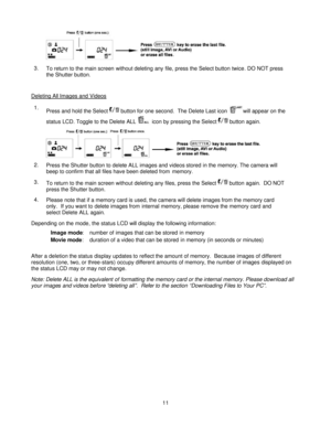 Page 11  
 11 
3. To return to the main screen without deleting any file, press the Select button twice. DO NOT press 
the Shutter button.  
Deleting All Images and Videos  
1. Press and hold the Select  button for one second.  The Delete Last icon will appear on the 
status LCD. Toggle to the Delete ALL  icon by pressing the Select  button again.   
2. Press the Shutter button to delete ALL images and videos stored in the memory. The camera will 
beep to confirm that all files have been deleted from memory....