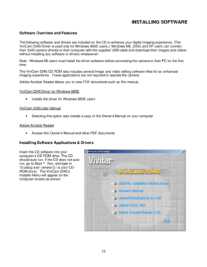 Page 12  
 12INSTALLING SOFTWARE 
Software Overview and Features 
The following software and drivers are included on the CD to enhance your digital imaging experience. (The 
ViviCam 3345 Driver is used only for Windows 98SE users.)  Windows ME, 2000, and XP users can connect 
their 3345 camera directly to their computer with the supplied USB cable and download their images and videos 
without installing any software or drivers whatsoever.  
Note:  Windows 98 users must install the driver software before...