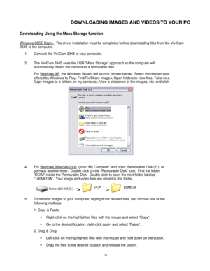 Page 15  
 15 DOWNLOADING IMAGES AND VIDEOS TO YOUR PC 
Downloading Using the Mass Storage function 
Windows 98SE Users.  The driver installation must be completed before downloading files from the ViviCam 
3345 to the computer.    
1. Connect the ViviCam 3345 to your computer. 
2. The ViviCam 3345 uses the USB “Mass Storage” approach so the computer will 
automatically detect the camera as a removable disk.   
For Windows XP, the Windows Wizard will launch (shown below). Select the desired operationoffered by...