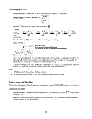 Page 10  
 10 Recording Digital Video 
1. Press and hold the  button for three to four seconds to power on the camera.   
2. Press the  button four times to the Movie icon .  
3. Press the Select () button to select the desired exposure setting: 
Indoor or Outdoor   
4. Frame your subject through the viewfinder and press the Shutter button once to start recording. The 
video icon  will blink continuously while the camera is recording a video. The status LCD will 
display the time remaining (in seconds) for the...