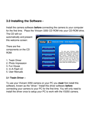 Page 11 3.0 Installing the Software - 
 
Install the camera software before connecting the camera to your computer 
for the first time.  Place the Vivicam 3350 CD ROM into your CD-ROM drive. The CD will run 
automatically and present 
this welcome screen: 
 
There are five 
components on the CD 
ROM: 
 
1. Twain Driver 
2. Photo Impression 
3. Fun House 
4. In-A-Flash LE 
5. User Manuals 
 
3.1 Twain Driver – 
 
To use your Vivicam 3350 camera on your PC you must first install this 
software, known as the...
