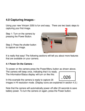 Page 14 4.0 Capturing Images - 
 
Using your new Vivicam 3350 is fun and easy.  There are two basic steps to 
capturing your first image. 
 
Step 1: Turn on the camera by 
pressing the Power Button. 
 
 
Step 2: Press the shutter button 
to capture an image. 
 
 
It is really that easy! The following sections will tell you about more features 
that are available on your camera.  
 
4.1 Power On the Camera - 
 
To power on the camera press the Power/Menu button as shown above.  
The camera will beep once,...