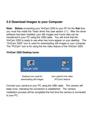 Page 23 5.0 Download Images to your Computer 
 
Note:  Before connecting your ViviCam 3350 to your PC for the first time 
you must first install the Twain driver first (see section 3.1).  After the driver 
software has been installed, your still images and movie clips can be 
transferred to your PC using the USB cable.  You will know that the 
ViviCam 3350 is ready to use when two icons appear on your desktop.  The 
“ViviCam 3350” icon is used for downloading still images to your computer.  
The “PCCam” icon is...