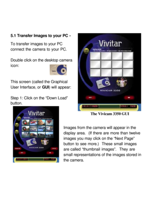 Page 24 5.1 Transfer Images to your PC - 
 
To transfer images to your PC 
connect the camera to your PC.   
 
Double click on the desktop camera 
icon:   
 
   
This screen (called the Graphical 
User Interface, or GUI) will appear:  
 
Step 1: Click on the “Down Load” 
button.   
 
 
 
Images from the camera will appear in the 
display area.  (If there are more than twelve 
images you may click on the “Next Page” 
button to see more.)  These small images 
are called “thumbnail images”.  They are 
small...