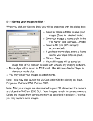Page 26 5.1.1 Saving your Images to Disk - 
 
When you click on “Save to Disk” you will be presented with this dialog box: 
 
o Select or create a folder to save your 
images (Save in…desired folder) 
o Give your images a name prefix in the 
“File Name” field (perhaps….Photo) 
o Select a file type (JPG is highly 
recommended) 
o If you have movie clips, select a frame 
rate for your clips (6 fps is good.) 
o Click on Save 
o Your still-images will be saved as 
image files (JPG) that can be used with virtually...
