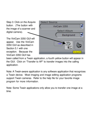 Page 28 Step 3: Click on the Acquire 
button.  (The button with 
the image of a scanner and 
digital camera). 
 
The ViviCam 3350 GUI will 
appear.  Use the ViviCam 
3350 GUI as described in 
Section 5.1 with one 
exception.  Because the 
ViviCam 3350 GUI has 
been called from a Twain application, a fourth yellow button will appear in 
the GUI.  Click on “Transfer to AP” to transfer images into the calling 
application. 
 
Note: A Twain-aware application is any software application that recognizes 
a Twain...