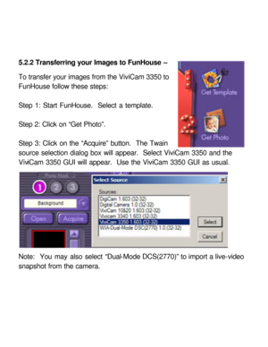 Page 29 5.2.2 Transferring your Images to FunHouse – 
 
To transfer your images from the ViviCam 3350 to 
FunHouse follow these steps: 
 
Step 1: Start FunHouse.  Select a template. 
 
Step 2: Click on “Get Photo”. 
 
Step 3: Click on the “Acquire” button.  The Twain 
source selection dialog box will appear.  Select ViviCam 3350 and the 
ViviCam 3350 GUI will appear.  Use the ViviCam 3350 GUI as usual. 
 
Note:  You may also select “Dual-Mode DCS(2770)” to import a live-video 
snapshot from the camera.   