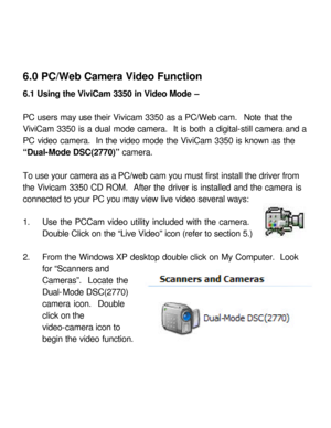 Page 30 6.0 PC/Web Camera Video Function 
 
6.1 Using the ViviCam 3350 in Video Mode – 
 
PC users may use their Vivicam 3350 as a PC/Web cam.  Note that the 
ViviCam 3350 is a dual mode camera.  It is both a digital-still camera and a 
PC video camera.  In the video mode the ViviCam 3350 is known as the 
“Dual-Mode DSC(2770)” camera.  
 
To use your camera as a PC/web cam you must first install the driver from 
the Vivicam 3350 CD ROM.  After the driver is installed and the camera is 
connected to your PC you...