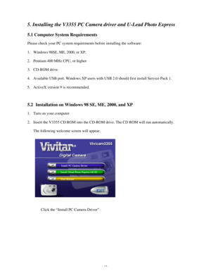 Page 13 - 12 - 5. Installing the V3355 PC Camera driver and U-Lead Photo Express 
5.1 Computer System Requirements 
Please check your PC system requirements before installing the software: 
1. Windows 98SE, ME, 2000, or XP. 
2. Pentium 400 MHz CPU, or higher 
3. CD-ROM drive 
4. Available USB port. Windows XP users with USB 2.0 should first install Service Pack 1. 
5. ActiveX version 9 is recommended. 
 
5.2  Installation on Windows 98 SE, ME, 2000, and XP 
1. Turn on your computer 
2. Insert the V3355 CD ROM...