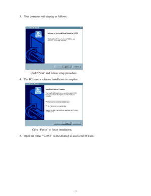 Page 14 - 13 - 3. Your computer will display as follows: 
 
 
 
 
 
 
 
 
        Click “Next” and follow setup procedure. 
4. The PC camera software installation is complete. 
 
 
 
 
 
 
 
         Click “Finish” to finish installation. 
5. Open the folder “V3355” on the desktop to access the PCCam.   