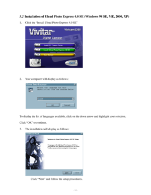 Page 15 - 14 - 5.2 Installation of Ulead Photo Express 4.0 SE (Windows 98 SE, ME, 2000, XP) 
1. Click the “Install Ulead Photo Express 4.0 SE”  
 
 
 
 
 
 
 
 
2. Your computer will display as follows: 
 
 
 
 
 
To display the list of languages available, click on the down arrow and highlight your selection. 
Click “OK” to continue. 
3. The installation will display as follows: 
 
 
 
 
 
 
 
Click “Next” and follow the setup procedures.   