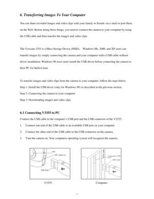 Page 18 - 17 - 6. Transferring Images To Your Computer 
 
You can share recorded images and video clips with your family or friends via e-mail or post them 
on the Web. Before doing those things, you need to connect the camera to your computer by using 
the USB cable and then transfer the images and video clips. 
 
The Vivicam 3355 is a Mass Storage Device (MSD).  Windows Me, 2000, and XP users can 
transfer images by simply connecting the camera and your computer with a USB cable without 
driver installation....