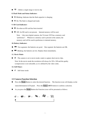 Page 8 - 7 - n  : Delete a single image or movie clip 
8. Flash Mode and Status Indicator: 
n  Blinking: Indicates that the flash capacitor is charging 
n  On: The flash is charged and ready 
9. SD Card Indicator:  
n  On when an SD card has been inserted 
n  Off: An SD card is not present.  Internal memory will be used. 
Note:  Like most digital cameras, the Vivicam 3355 has a memory card 
“preference”.  Whenever a memory card is present in the camera, the 
memory card will be used in preference to internal...