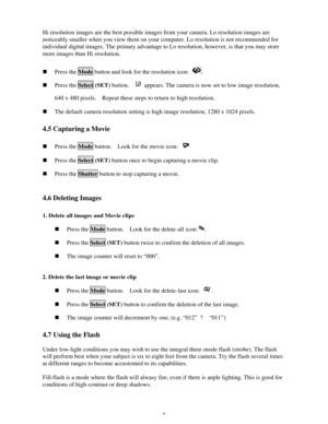 Page 10 - 9 - Hi resolution images are the best possible images from your camera. Lo resolution images are 
noticeably smaller when you view them on your computer. Lo resolution is not recommended for 
individual digital images. The primary advantage to Lo resolution, however, is that you may store 
more images than Hi resolution. 
 n Press the Mode button and look for the resolution icon: .   n Press the Select (SET) button.   appears. The camera is now set to low image resolution, 640 x 480 pixels.  Repeat...