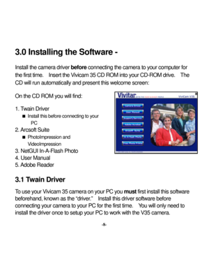 Page 11 
 3.0 Inst
alling the Sof
tware - 
 Inst
all the camera driver 
before
 connecting the camera to y
our computer for 
the 
first time.  Insert the 
Vivicam 35 
CD ROM 
into you
r CD-ROM driv
e.  The 
CD will run automatically
 and present this w
elcome screen: 
 On the CD RO
M y
ou w
ill find: 
 1. T
wain 
Driver 
 Inst
all this before connecting to y
our 
PC 
2. Arcsof
t Suite 
 PhotoImpression and VideoImpression 
3. NetGUI In-A-Flash Photo4. User Manual 5. Adobe 
Reader 
 3.1 Twain Driv
er 
 
 
-8-...