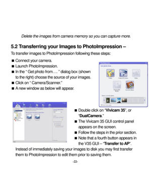 Page 25 
 
Delete the im
ages from
 cam
era m
emo
5.2 T
ransferring y
our Image-22- 
them to PhotoImpression to edit them prior to sav
ry so you can capture m
ore. 
 
hotoImpression – 
To
ng these step
s:  

on. 
own ges.   

ar.  
 
 Double click on “
mera.” 
Vivicam 35 GUI control p
anel 
ars on the screen. 
llow the 
step
s in the prior section. 
 a fourth button appears in 
the V35 GUI – “
Transfer to 
AP”.  
Instead of immediately
 saving y
our im
ages to disk you may
 first transfer 
ing them.  
s to...