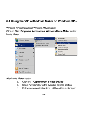 Page 28 
 6.4 Using the V35 w
ith Mov
ie Maker on W
 
indows XP
 – 
Window
s XP
 users can use Window
s Movie Maker
.  
ter
a. 
Click 
on:  “
Capture from a V
ideo Dev
ice” 
b. 
Select “V
iviCam 35” in the available devices section. 
c. 
Follow
 on-screen instructions until live-video is display
ed. 
Click on Start, Programs
, Accessories
, Window
s Mov
ie Maker 
to st
art 
Movie Maker:           Af
 Movie Maker
 starts - 
-25-   