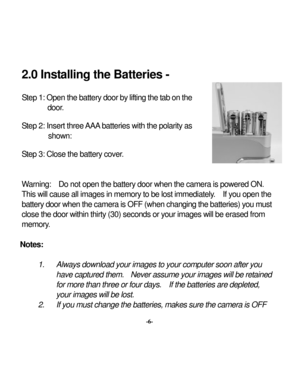 Page 9 
 2.0 Inst
alling the Batteries - 
 Step 
1: Open 
the 
battery
 door by
 lifting the t
ab on the 
door
. 
Step 2: Insert three 
AAA
 batteries w
ith the polarity
 as 
show
n: 
Step 3: Close the battery
 cover
. 
  Warning: 
 Do not open the battery
 door w
hen the camera is pow
ered ON. 
 
This w
ill cause all images in memory
 to be lost immediately
.  If you open the 
battery door when the ca
me
ra is OF
F (when ch
anging t
he ba
tteries) you must 
close the door w
ithin thirty
 (30) sec
onds or y...