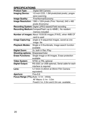 Page 17 20
SPECIFICATIONSProduct Type:     Digital Still Camera
Imaging Device:      1/2-inch CCD, 1.5M pixels(total pixels), progre-
                                  ssive scanning
Image Quality:     Fine/Normal/Economy
Image Resolution:  1360 x 1024 pixels (Fine / Normal); 640 x 480
                                  pixels (Economy)
Recording System: Digital (JPEG based)/Field recording
Recording Medium:CompactFlash (up to 48MB ). No resident
                                  memory included
Number of...