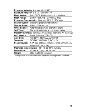 Page 18 21
Exposure Metering:Aperture priority AE
Exposure Range:LV 6 to LV 16 at ISO 170
Flash Modes:Auto/Fill/Off. Red-eye reduction available
Flash Range:Built-in Flash, 0.5 - 2.3 m (ISO 170)
Exposure Compensation: Max. +/-2.0EV, 0.25EV step
Shutter System:Electronic programmable shutter
Shutter Speed:1/3 to 1/3500 second
White Balance:Auto/ Fixed (Daylight and Office-Light)
Self-Timer:Electronic self-timer about 10-sec. delay.
Optical Viewfinder:Real image type with 2x zoom and AF markings
LCD...