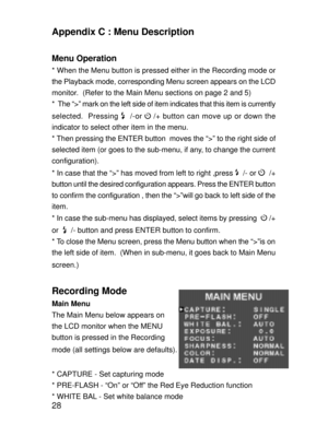 Page 25 28
Appendix C : Menu Description
Menu Operation
* When the Menu button is pressed either in the Recording mode or
the Playback mode, corresponding Menu screen appears on the LCD
monitor.  (Refer to the Main Menu sections on page 2 and 5)
*  The Ò>Ó mark on the left side of item indicates that this item is currently
selected.  Pressing 
  /-or  /+ button can move up or down the
indicator to select other item in the menu.
* Then pressing the ENTER button  moves the Ò>Ó to the right side of
selected item...