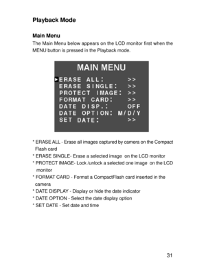 Page 28 31
Playback Mode
Main Menu
The Main Menu below appears on the LCD monitor first when the
MENU button is pressed in the Playback mode.
* ERASE ALL - Erase all images captured by camera on the Compact
  Flash card
* ERASE SINGLE- Erase a selected image  on the LCD monitor
* PROTECT IMAGE- Lock /unlock a selected one image  on the LCD
   monitor
* FORMAT CARD - Format a CompactFlash card inserted in the
  camera
* DATE DISPLAY - Display or hide the date indicator
* DATE OPTION - Select the date display...