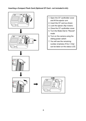 Page 98
ce
CF
1. Open the CF cardholder cover     and lift the ejector arm2. Insert the CF card as shown3. Lock the ejector (flip it down)4. Close the CF cardholder cover5. Turn the Mode Dial to Record    mode6. Turn on the camera using the    sliding power switch7. You will see the remaining    number of photos (FULL*) that    can be taken on the status LCD.
Inserting a Compact Flash Card (Optional CF Card - not included in kit): 