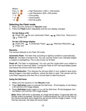 Page 15 Where: FULL or 
= High Resolution (1600 x 1200 pixels)
HALF or  = Low Resolution (800 x 600 pixels)
*** or      = Fine quality
** or      = Good quality
* or       = Normal quality
Selecting the Flash mode 1. Make sure the camera is in Record mode
2. Press the Flash button repeatedly and the icon display changes:
On the Status LCD (Flash Off) No icon (Automatic Flash) (Red-Eye Reduction)
     (Flash On)
On the LCD Image display  (Flash Off)   A (Automatic Flash)    (Red-Eye Reduction)
  (Flash On)...