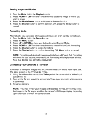 Page 18 16
Erasing Images and Movies
1. Turn the Mode dial to the Playback mode
2.Press RIGHT or LEFT on the 4-way button to locate the image or movie you
wish to erase
3. Press the Movie/Delete button to initiate the deletion function
4. Press the Shutter button to confirm deletion, OR, press the Menu button to
cancel
Formatting Media
Alternatively, you can erase all images and movies on a CF card by formatting it.1. Turn the Mode dial to the Record mode
2. Press the Menu button
3. Press UP or DOWN on the...