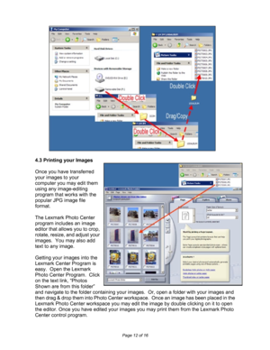 Page 12  
Page 12 of 16 
 
 
 
 
 
 
 
 
 
 
 
 
 
 
 
 
 
 
 
 
 
 
 
 
 
4.3 Printing your Images 
 
Once you have transferred 
your images to your 
computer you may edit them 
using any image-editing 
program that works with the 
popular JPG image file 
format.    
 
The Lexmark Photo Center 
program includes an image 
editor that allows you to crop, 
rotate, resize, and adjust your 
images.  You may also add 
text to any image. 
 
Getting your images into the 
Lexmark Center Program is 
easy.  Open the...