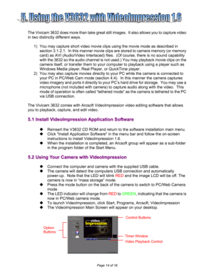 Page 14  
Page 14 of 16 
   
 
   
 
The Vivicam 3632 does more than take great still images.  It also allows you to capture video 
in two distinctly different ways.   
 
1)  You may capture short video movie clips using the movie mode as described in 
section 3.1.2.1.  In this manner movie clips are stored to camera memory (or memory 
card) as AVI (Audio/Video Interlaced) files.  (Of course, there is no sound capability 
with the 3632 so the audio channel is not used.) You may playback movie clips on the...