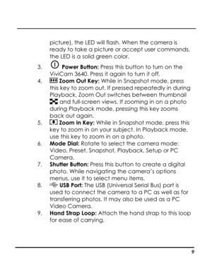 Page 14  
 9
picture), the LED will flash. When the camera is 
ready to take a picture or accept user commands, 
the LED is a solid green color. 
3.  Power Button: Press this button to turn on the 
ViviCam 3640. Press it again to turn it off. 
4.  Zoom Out Key: While in Snapshot mode, press 
this key to zoom out. If pressed repeatedly in during 
Playback, Zoom Out switches between thumbnail 
 and full-screen views. If zooming in on a photo 
during Playback mode, pressing this key zooms 
back out again. 
5....