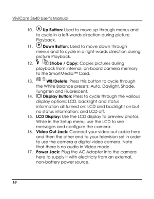 Page 15 ViviCam 3640 User’s Manual 
10 
10.  Up Button: Used to move up through menus and 
to cycle in a left-wards direction during picture 
Playback. 
11.  Down Button: Used to move down through 
menus and to cycle in a right-wards direction during 
picture Playback. 
12.  Strobe / Copy: Copies pictures during 
playback from internal, on-board camera memory 
to the SmartMedia™ Card. 
13.  WB/Delete: Press this button to cycle through 
the White Balance presets: Auto, Daylight, Shade, 
Tungsten and...