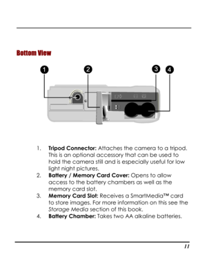 Page 16  
 11
Bottom View 
 
1. Tripod Connector: Attaches the camera to a tripod. 
This is an optional accessory that can be used to 
hold the camera still and is especially useful for low 
light night pictures. 
2. Battery / Memory Card Cover: Opens to allow 
access to the battery chambers as well as the 
memory card slot. 
3. Memory Card Slot: Receives a SmartMedia™ card 
to store images. For more information on this see the 
Storage Media section of this book. 
4. Battery Chamber: Takes two AA alkaline...