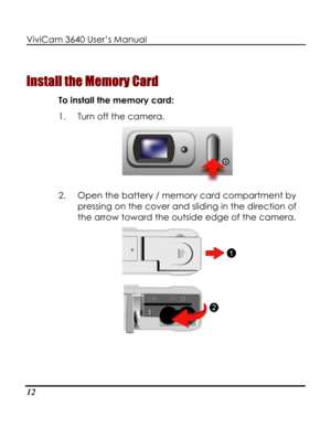 Page 17 ViviCam 3640 User’s Manual 
12 
Install the Memory Card 
To install the memory card: 
1. Turn off the camera. 
 
2. Open the battery / memory card compartment by 
pressing on the cover and sliding in the direction of 
the arrow toward the outside edge of the camera. 
   
    