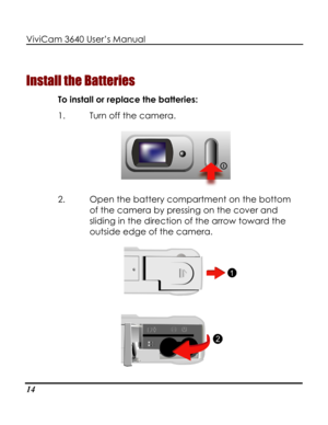 Page 19 ViviCam 3640 User’s Manual 
14 
Install the Batteries 
To install or replace the batteries: 
1. Turn off the camera. 
 
2. Open the battery compartment on the bottom 
of the camera by pressing on the cover and 
sliding in the direction of the arrow toward the 
outside edge of the camera. 
   
 
      