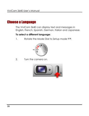 Page 21 ViviCam 3640 User’s Manual 
16 
Choose a Language 
The ViviCam 3640 can display text and messages in 
English, French, Spanish, German, Italian and Japanese.  
To select a different language: 
1. Rotate the Mode Dial to Setup mode . 
 
2. Turn the camera on. 
   