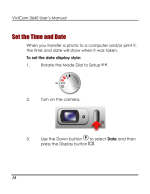 Page 23 ViviCam 3640 User’s Manual 
18 
Set the Time and Date 
When you transfer a photo to a computer and/or print it, 
the time and date will show when it was taken.   
To set the date display style: 
1. Rotate the Mode Dial to Setup . 
 
2. Turn on the camera. 
 
3. Use the Down button  to select Date and then 
press the Display button .   
