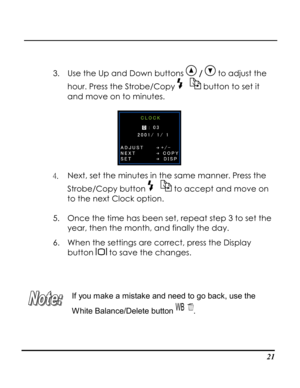 Page 26  
 21
 
3. Use the Up and Down buttons  /  to adjust the 
hour. Press the Strobe/Copy  button to set it 
and move on to minutes.  
 
4. Next, set the minutes in the same manner. Press the 
Strobe/Copy button  to accept and move on 
to the next Clock option. 
5. Once the time has been set, repeat step 3 to set the 
year, then the month, and finally the day.  
6. When the settings are correct, press the Display 
button  to save the changes. 
 
 
 
If you make a mistake and need to go back, use the 
White...