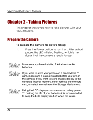 Page 27 ViviCam 3640 User’s Manual 
22 
Chapter 2 - Taking Pictures 
This chapter shows you how to take pictures with your 
ViviCam 3640.  
Prepare the Camera 
To prepare the camera for picture taking: 
1. Press the Power button to turn it on. After a short 
pause, the LED will stop flashing, which is the 
signal that the camera is ready for use. 
 
 
Make sure you have installed 2 Alkaline size AA 
batteries.  
 
If you want to store your photos on a SmartMedia™ 
card, make sure it is also installed before you...