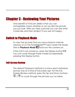 Page 30  
 25
Chapter 3 - Reviewing Your Pictures 
One benefit of ViviCam 3640s is that you can 
immediately check whether or not you like the picture 
you just took. After you take a picture you can see what 
it looks like and then retake it if you are not happy.  
Switch to Playback Mode 
To view the pictures that you have stored in internal 
memory or on the SmartMedia™ Card, rotate the Mode 
Dial to Playback Mode  and turn the camera on. 
If the LCD is not turned on, press the Display button . 
You can...
