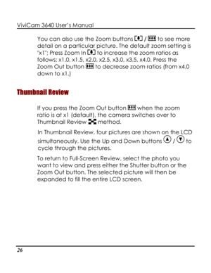 Page 31 ViviCam 3640 User’s Manual 
26 
You can also use the Zoom buttons  /  to see more 
detail on a particular picture. The default zoom setting is 
x1; Press Zoom In  to increase the zoom ratios as 
follows: x1.0, x1.5, x2.0, x2.5, x3.0, x3.5, x4.0. Press the 
Zoom Out button  to decrease zoom ratios (from x4.0 
down to x1.) 
Thumbnail Review 
If you press the Zoom Out button  when the zoom 
ratio is at x1 (default), the camera switches over to 
Thumbnail Review  method.  
In Thumbnail Review, four pictures...
