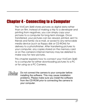 Page 32  
 27
Chapter 4 - Connecting to a Computer 
The ViviCam 3640 stores pictures as digital data rather 
than on film. Instead of making a trip to a developer and 
printing from negatives, you can simply copy your 
pictures to a computer for long-term storage. Once 
transferred, your pictures can be viewed, printed, sent to 
friends and family via e-mail, or saved to any removable 
media device (such as floppy disk or CD-ROM) for 
delivery to a photofinisher. After transferring pictures to 
your computer,...